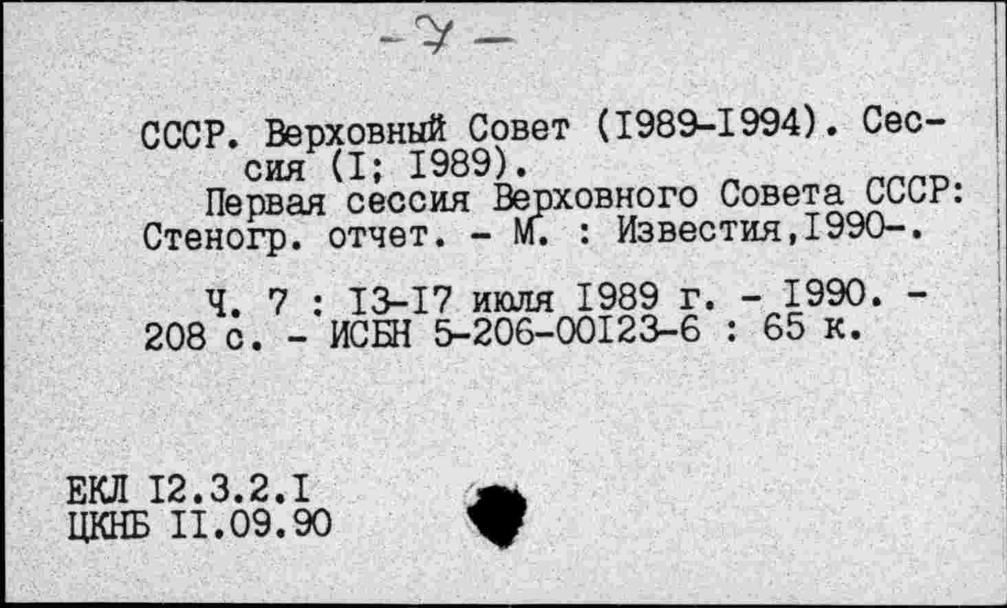 ﻿СССР. Верховный Совет (1989-1994). Сессия (I; 1989).
Первая сессия Верховного Совета СССР: Стеногр. отчет. — м. : Известия,1990—.
Ч. 7 : 13-17 июля 1989 г. - 1990. -208 с. - ИСБН 5-206-00123-6 : 65 к.
ЕКЛ 12.3.2.1
ЦКНБ II.09.90